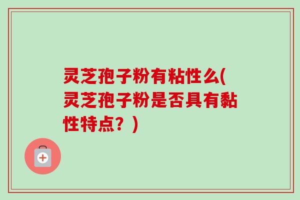 灵芝孢子粉有粘性么(灵芝孢子粉是否具有黏性特点？)