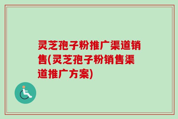灵芝孢子粉推广渠道销售(灵芝孢子粉销售渠道推广方案)