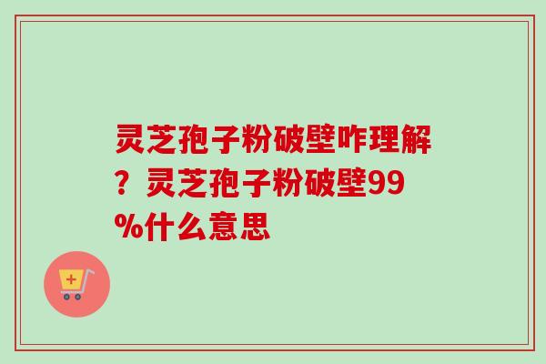 灵芝孢子粉破壁咋理解？灵芝孢子粉破壁99%什么意思