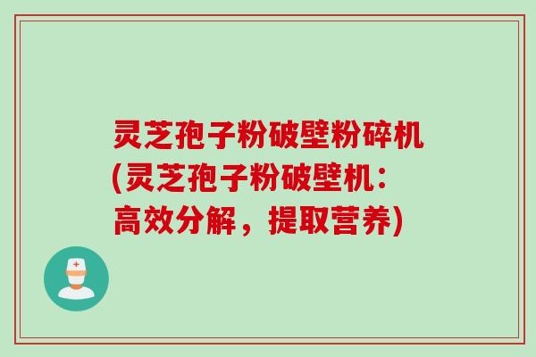 灵芝孢子粉破壁粉碎机(灵芝孢子粉破壁机：高效分解，提取营养)