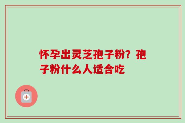 怀孕出灵芝孢子粉？孢子粉什么人适合吃