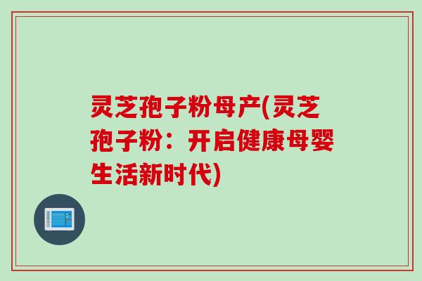 灵芝孢子粉母产(灵芝孢子粉：开启健康母婴生活新时代)