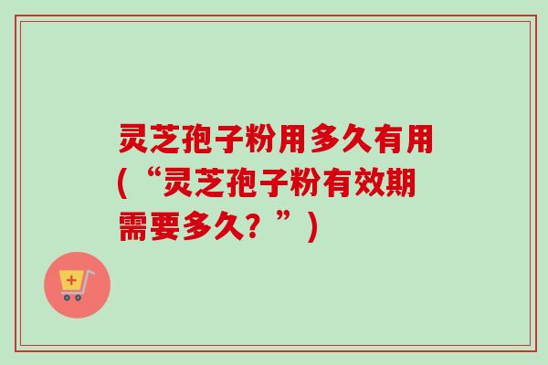 灵芝孢子粉用多久有用(“灵芝孢子粉有效期需要多久？”)