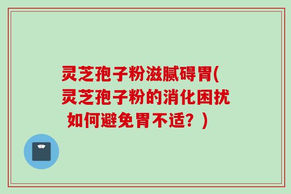 灵芝孢子粉滋腻碍胃(灵芝孢子粉的消化困扰 如何避免胃不适？)