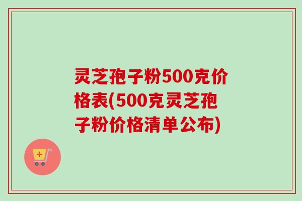 灵芝孢子粉500克价格表(500克灵芝孢子粉价格清单公布)