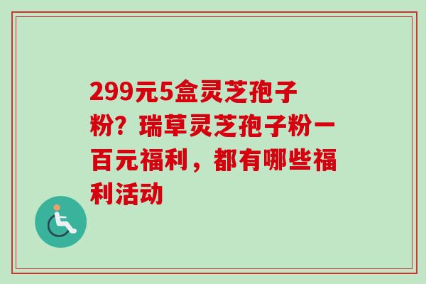 299元5盒灵芝孢子粉？瑞草灵芝孢子粉一百元福利，都有哪些福利活动