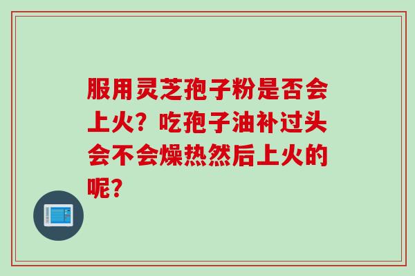 服用灵芝孢子粉是否会上火?吃孢子油补过头会不会燥热然后上火的呢? 服用灵芝孢子粉是否会上火?吃孢子油补过头会不会燥热然后上火的呢?