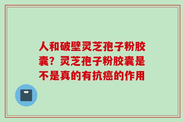 人和破壁灵芝孢子粉胶囊?灵芝孢子粉胶囊是不是真的有抗的作用 人和破壁灵芝孢子粉胶囊?灵芝孢子粉胶囊是不是真的有抗的作用