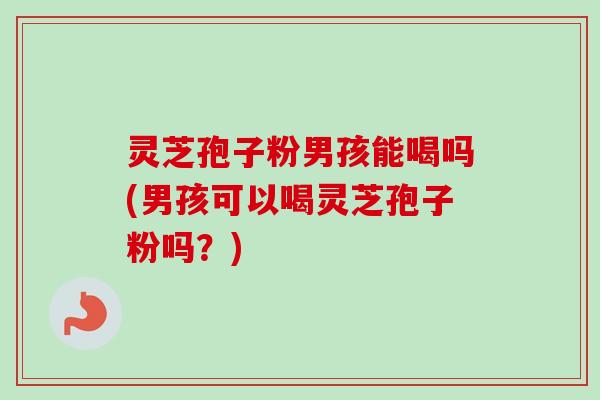 灵芝孢子粉男孩能喝吗(男孩可以喝灵芝孢子粉吗？)
