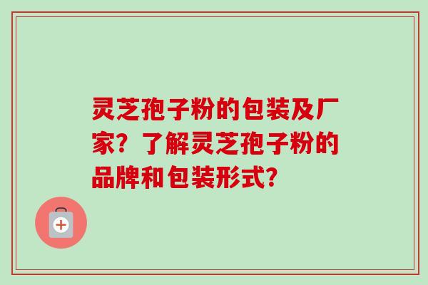 灵芝孢子粉的包装及厂家?了解灵芝孢子粉的品牌和包装形式? 灵芝孢子粉的包装及厂家?了解灵芝孢子粉的品牌和包装形式?
