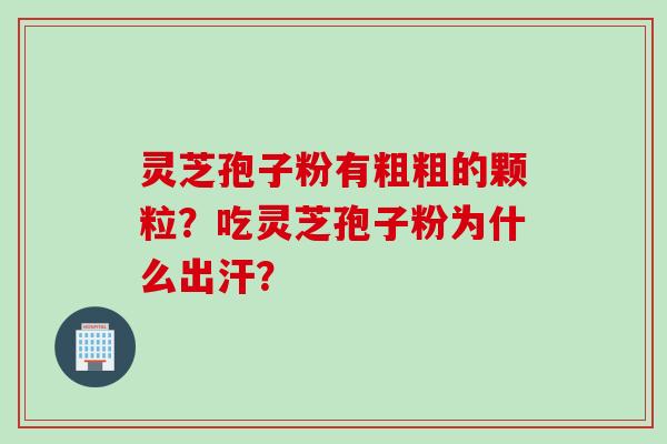 灵芝孢子粉有粗粗的颗粒?吃灵芝孢子粉为什么出汗? 灵芝孢子粉有粗粗的颗粒?吃灵芝孢子粉为什么出汗?