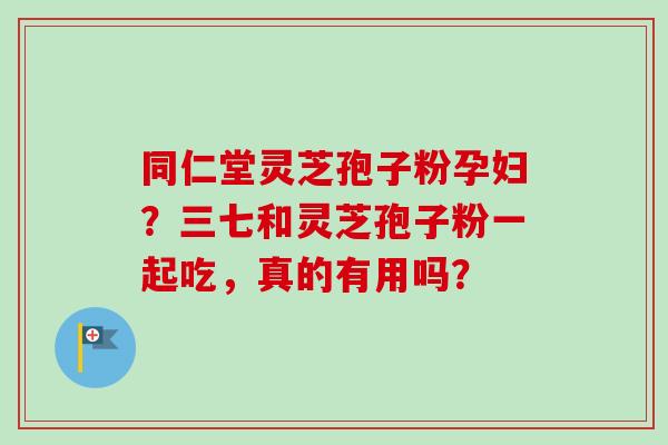 同仁堂灵芝孢子粉孕妇?三七和灵芝孢子粉一起吃,真的有用吗? 同仁堂灵芝孢子粉孕妇?三七和灵芝孢子粉一起吃,真的有用吗?
