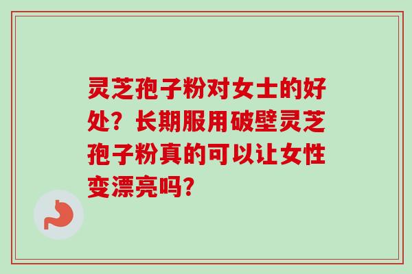 灵芝孢子粉对女士的好处？长期服用破壁灵芝孢子粉真的可以让女性变漂亮吗？
