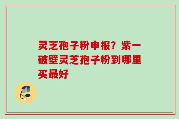 灵芝孢子粉申报？紫一破壁灵芝孢子粉到哪里买最好