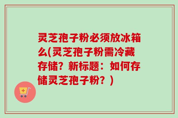 灵芝孢子粉必须放冰箱么(灵芝孢子粉需冷藏存储？新标题：如何存储灵芝孢子粉？)