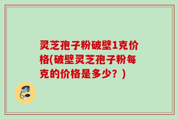 灵芝孢子粉破壁1克价格(破壁灵芝孢子粉每克的价格是多少？)