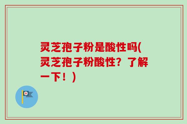 灵芝孢子粉是酸性吗(灵芝孢子粉酸性？了解一下！)