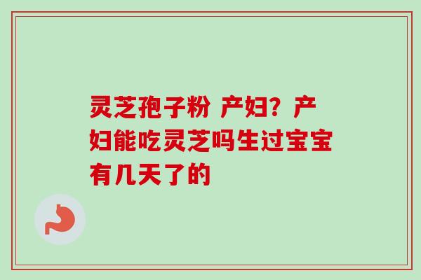 灵芝孢子粉 产妇?产妇能吃灵芝吗生过宝宝有几天了的 灵芝孢子粉 产妇?产妇能吃灵芝吗生过宝宝有几天了的