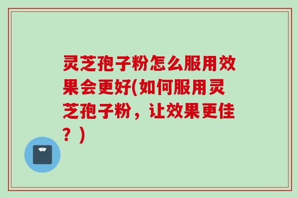 灵芝孢子粉怎么服用效果会更好(如何服用灵芝孢子粉，让效果更佳？)