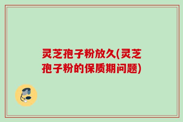 灵芝孢子粉放久(灵芝孢子粉的保质期问题)