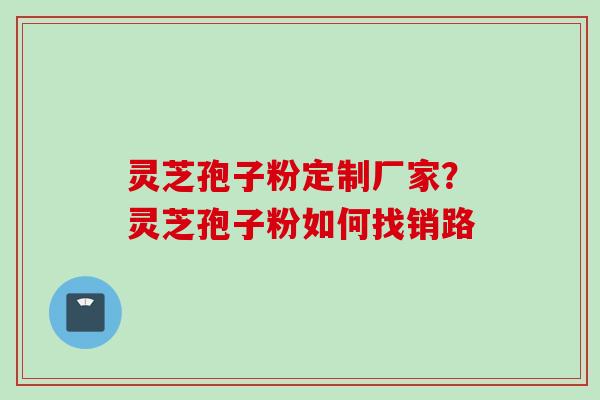 灵芝孢子粉定制厂家？灵芝孢子粉如何找销路