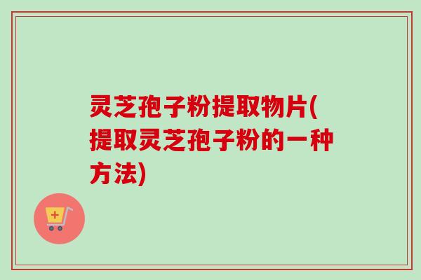 灵芝孢子粉提取物片(提取灵芝孢子粉的一种方法)