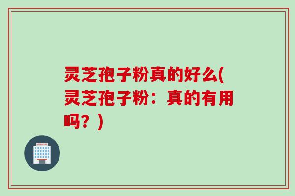 灵芝孢子粉真的好么(灵芝孢子粉：真的有用吗？)
