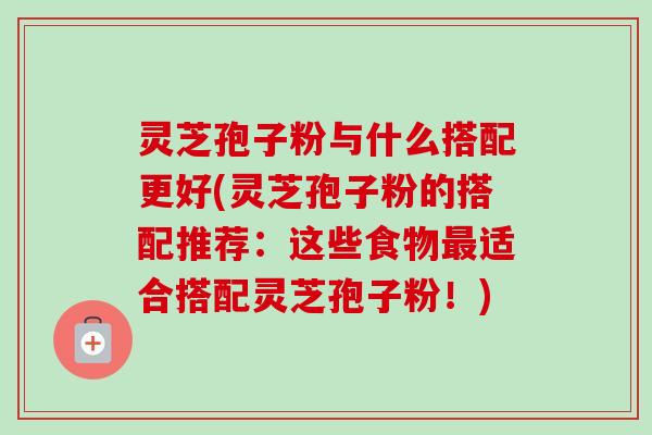 灵芝孢子粉与什么搭配更好(灵芝孢子粉的搭配推荐：这些食物最适合搭配灵芝孢子粉！)