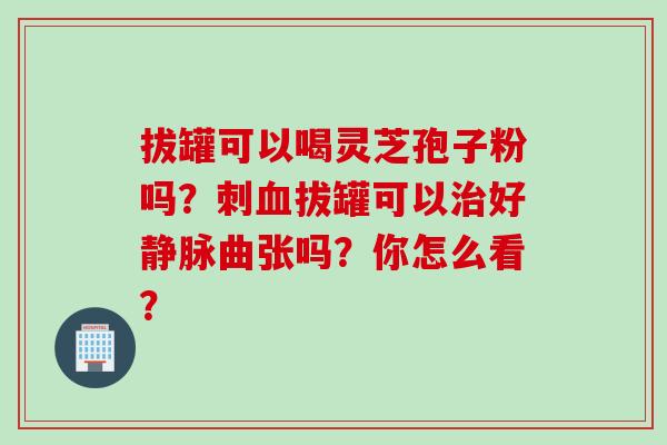 拔罐可以喝灵芝孢子粉吗？刺血拔罐可以治好静脉曲张吗？你怎么看？