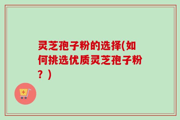 灵芝孢子粉的选择(如何挑选优质灵芝孢子粉?) 灵芝孢子粉的选择(如何挑选优质灵芝孢子粉?)