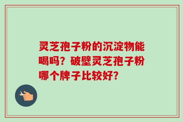 灵芝孢子粉的沉淀物能喝吗？破壁灵芝孢子粉哪个牌子比较好？