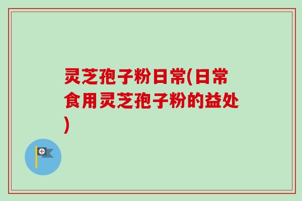 灵芝孢子粉日常(日常食用灵芝孢子粉的益处)