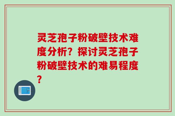 灵芝孢子粉破壁技术难度分析？探讨灵芝孢子粉破壁技术的难易程度？