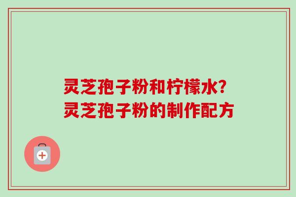 灵芝孢子粉和柠檬水?灵芝孢子粉的制作配方 灵芝孢子粉和柠檬水?灵芝孢子粉的制作配方