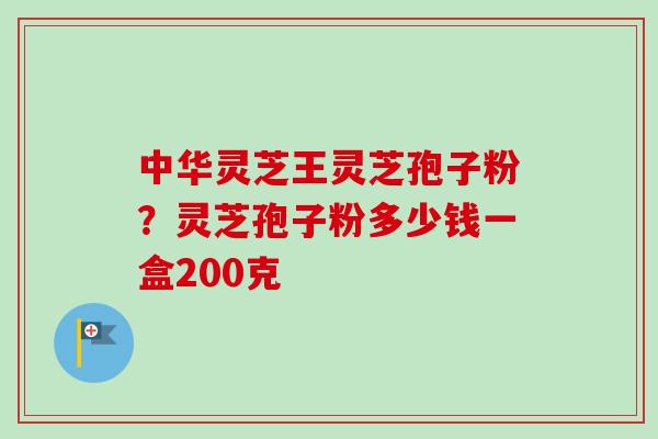 中华灵芝王灵芝孢子粉？灵芝孢子粉多少钱一盒200克