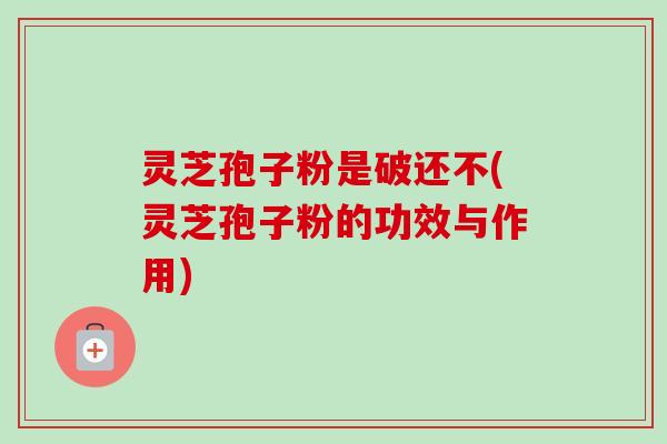 灵芝孢子粉是破还不(灵芝孢子粉的功效与作用)