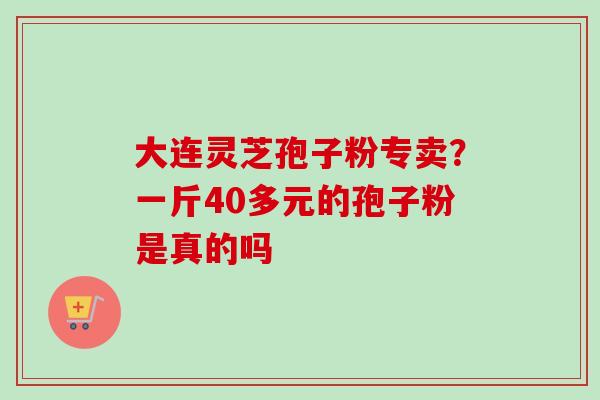 大连灵芝孢子粉专卖?一斤40多元的孢子粉是真的吗 大连灵芝孢子粉专卖?一斤40多元的孢子粉是真的吗