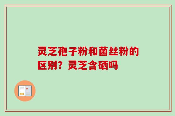 灵芝孢子粉和菌丝粉的区别？灵芝含硒吗