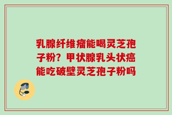 乳腺纤维瘤能喝灵芝孢子粉？甲状腺乳头状癌能吃破壁灵芝孢子粉吗