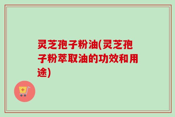 灵芝孢子粉油(灵芝孢子粉萃取油的功效和用途)