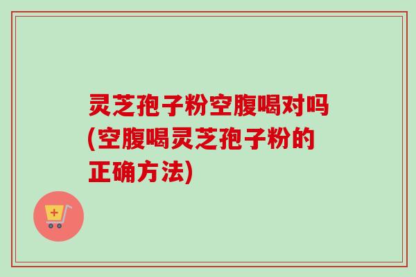 灵芝孢子粉空腹喝对吗(空腹喝灵芝孢子粉的正确方法) 灵芝孢子粉空腹喝对吗(空腹喝灵芝孢子粉的正确方法)