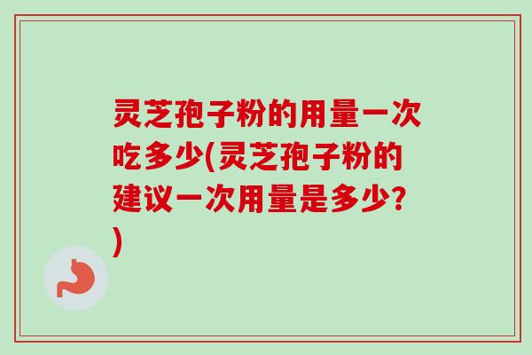 灵芝孢子粉的用量一次吃多少(灵芝孢子粉的建议一次用量是多少？)