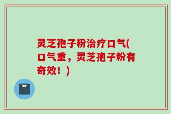灵芝孢子粉治疗口气(口气重，灵芝孢子粉有奇效！)