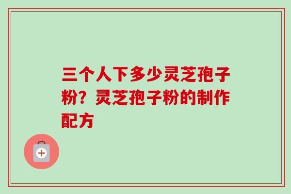 三个人下多少灵芝孢子粉？灵芝孢子粉的制作配方