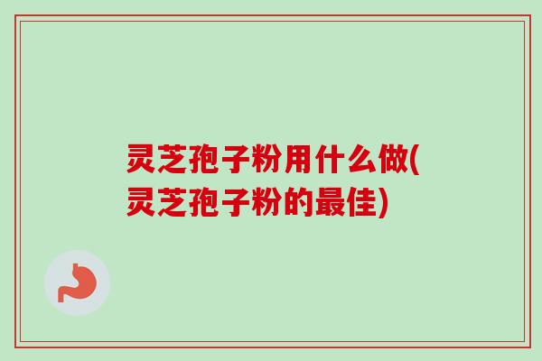 灵芝孢子粉用什么做(灵芝孢子粉的最佳)