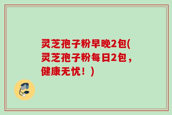灵芝孢子粉早晚2包(灵芝孢子粉每日2包，健康无忧！)