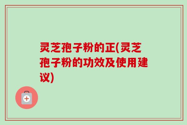 灵芝孢子粉的正(灵芝孢子粉的功效及使用建议)