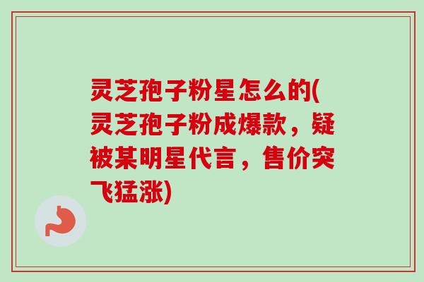 灵芝孢子粉星怎么的(灵芝孢子粉成爆款,疑被某明星代言,售价突飞猛涨) 灵芝孢子粉星怎么的(灵芝孢子粉成爆款,疑被某明星代言,售价突飞猛涨)