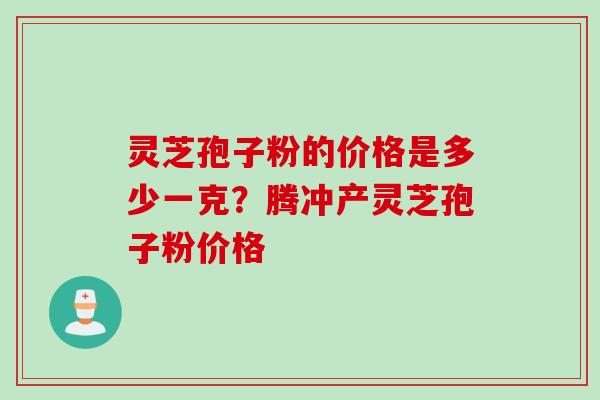 灵芝孢子粉的价格是多少一克？腾冲产灵芝孢子粉价格
