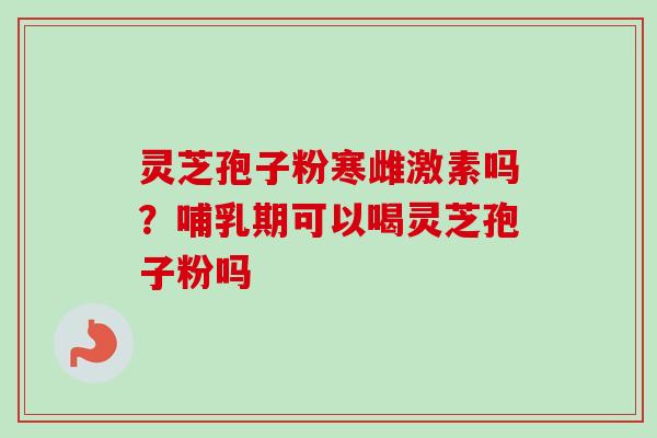 灵芝孢子粉寒雌激素吗?哺乳期可以喝灵芝孢子粉吗 灵芝孢子粉寒雌激素吗?哺乳期可以喝灵芝孢子粉吗